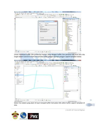 Untuk membuat buffer line prosesnya hampir sama dengan buffer line pertama kali buat dulu shp
target dalam tutorial ini kami menamakan jalan polygon bertipe polygon seperti tampilan diatas




                                                                                                        15
Select line (Jalan) yang akan di buat menjadi buffer kemudian klik editor buffer seperti tampilan di
atas

                                                                        | ArcGIS 10 Tutorial Digitasi
 