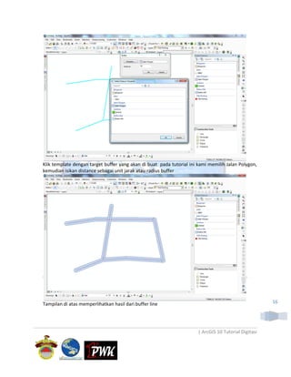 Klik template dengan target buffer yang akan di buat pada tutorial ini kami memilih Jalan Polygon,
kemudian isikan distance sebagai unit jarak atau radius buffer




Tampilan di atas memperlihatkan hasil dari buffer line                                                 16




                                                                       | ArcGIS 10 Tutorial Digitasi
 