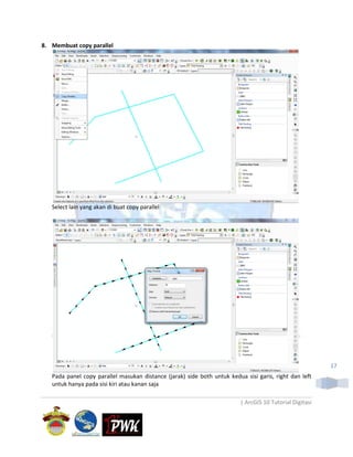 8. Membuat copy parallel




   Select lain yang akan di buat copy parallel




                                                                                                          17
   Pada panel copy parallel masukan distance (jarak) side both untuk kedua sisi garis, right dan left
   untuk hanya pada sisi kiri atau kanan saja

                                                                          | ArcGIS 10 Tutorial Digitasi
 