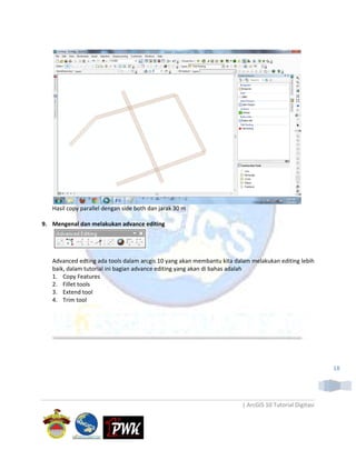 Hasil copy parallel dengan side both dan jarak 30 m

9. Mengenal dan melakukan advance editing




   Advanced edting ada tools dalam arcgis 10 yang akan membantu kita dalam melakukan editing lebih
   baik, dalam tutorial ini bagian advance editing yang akan di bahas adalah
   1. Copy Features
   2. Fillet tools
   3. Extend tool
   4. Trim tool




                                                                                                       18




                                                                       | ArcGIS 10 Tutorial Digitasi
 