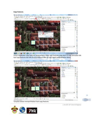 Copy Features




Untuk melakukan copy features yang pertama select dulu features yang akan di copy kemudian klik
tool copy features dan klik di mana features akan di copy sepeti pada tampilan diatas




                                                                                                    19


Tampilan diatas memperlihatkan hasil copy features
                                                                    | ArcGIS 10 Tutorial Digitasi
 