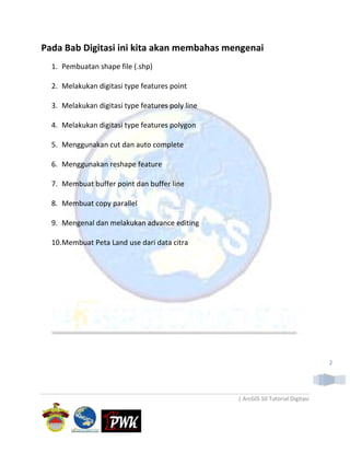 Pada Bab Digitasi ini kita akan membahas mengenai
  1. Pembuatan shape file (.shp)

  2. Melakukan digitasi type features point

  3. Melakukan digitasi type features poly line

  4. Melakukan digitasi type features polygon

  5. Menggunakan cut dan auto complete

  6. Menggunakan reshape feature

  7. Membuat buffer point dan buffer line

  8. Membuat copy parallel

  9. Mengenal dan melakukan advance editing

  10.Membuat Peta Land use dari data citra




                                                                                  2




                                                  | ArcGIS 10 Tutorial Digitasi
 