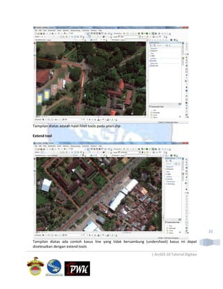 Tampilan diatas adalah hasil fillet tools pada jalan.shp

Extend tool




                                                                                               21

Tampilan diatas ada contoh kasus line yang tidak bersambung (undershoot) kasus ini dapat
diselesaikan dengan extend tools
                                                               | ArcGIS 10 Tutorial Digitasi
 
