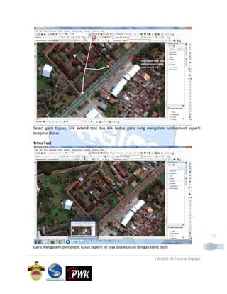 Select garis tujuan, klik extend tool dan klik kedua garis yang mengalami undershoot seperti
tampilan diatas

Trims Tool




                                                                                                        22

Garis mengalami overshoot, kasus seperti ini bisa diselesaikan dengan trims tools

                                                                        | ArcGIS 10 Tutorial Digitasi
 