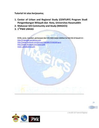 Tutorial ini atas kerjasama;

1. Center of Urban and Regional Study (CENTURY) Program Studi
   Pengembangan Wilayah dan Kota, Universitas Hasanuddin
2. Makassar GIS Community and Study (MAGICS)
3. 1stPWK UNHAS


  Kritik, saran, masukan ,pertanyaan dan info lebih lanjut silahkan ke link-link di bawah ini :
  http://ir1gisplan.wordpress.com
  http://www.facebook.com/groups/196098573756558?ap=1
  http://www.facebook.com/irwan.pwk
  irwan_pwk@yahoo.com




                                                                                                       29




                                                                       | ArcGIS 10 Tutorial Digitasi
 