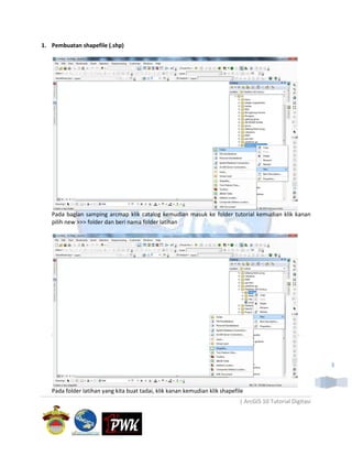 1. Pembuatan shapefile (.shp)




   Pada bagian samping arcmap klik catalog kemudian masuk ke folder tutorial kemudian klik kanan
   pilih new >>> folder dan beri nama folder latihan




                                                                                                             3



   Pada folder latihan yang kita buat tadai, klik kanan kemudian klik shapefile
                                                                             | ArcGIS 10 Tutorial Digitasi
 