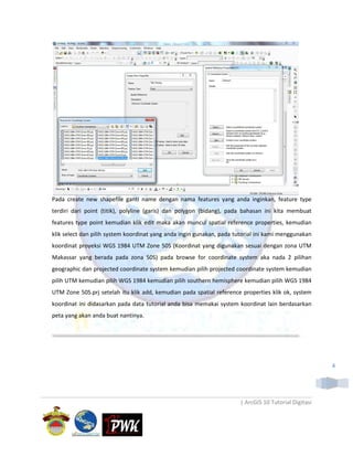 Pada create new shapefile ganti name dengan nama features yang anda inginkan, feature type
terdiri dari point (titik), polyline (garis) dan polygon (bidang), pada bahasan ini kita membuat
features type point kemudian klik edit maka akan muncul spatial reference properties, kemudian
klik select dan pilih system koordinat yang anda ingin gunakan, pada tutorial ini kami menggunakan
koordinat proyeksi WGS 1984 UTM Zone 50S (Koordinat yang digunakan sesuai dengan zona UTM
Makassar yang berada pada zona 50S) pada browse for coordinate system aka nada 2 pilihan
geographic dan projected coordinate system kemudian pilih projected coordinate system kemudian
pilih UTM kemudian pilih WGS 1984 kemudian pilih southern hemisphere kemudian pilih WGS 1984
UTM Zone 50S.prj setelah itu klik add, kemudian pada spatial reference properties klik ok, system
koordinat ini didasarkan pada data tutorial anda bisa memakai system koordinat lain berdasarkan
peta yang akan anda buat nantinya.




                                                                                                       4




                                                                       | ArcGIS 10 Tutorial Digitasi
 