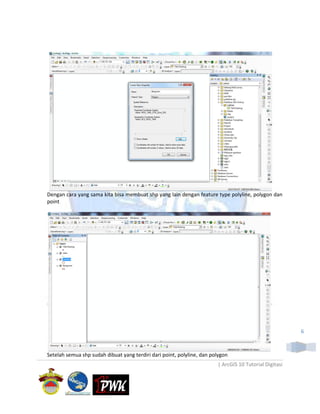 Dengan cara yang sama kita bisa membuat shp yang lain dengan feature type polyline, polygon dan
point




                                                                                                        6



Setelah semua shp sudah dibuat yang terdiri dari point, polyline, dan polygon
                                                                        | ArcGIS 10 Tutorial Digitasi
 