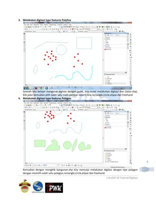 3. Melakukan digitasi type features Polyline




   Setelah kita belajar mengenai digitasi dengan point, kita mulai melakukan digitasi line (Jalan.shp),
   klik jalan kemudian pilih salah satu tools gambar seperti line,rectangle,circle,elipse dan freehand
4. Melakukan digitasi type features Polygon




                                                                                                           8

   Kemudian dengan mengklik bangunan.shp kita memulai melakukan digitasi dengan tipe polygon
   dengan memilih salah satu polygon,rectangle,circle,elipse dan freehand.
                                                                           | ArcGIS 10 Tutorial Digitasi
 