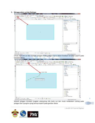 5. Menggunakan cut dan Reshape




   Untuk memulai cut dan reshape polygon maka polygon harus dalam keadaan terselect seperti pada
   tampilan diatas




                                                                                                      9
   Setelah polygon terselect langkah selanjutnya klik tools cut dan mulai melakukan cutting pada
   polygon dari ujung ke ujung lainnya seperti pada gambar diatas

                                                                      | ArcGIS 10 Tutorial Digitasi
 