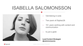 Proprietary & Confidential. © 2015 DigitasLBi All rights reserved.
ISABELLA SALOMONSSON
• Värmläning in exile
• Two years at DigitasLBi
• 10+ years working with content and
communication
• Is just a geek
Lead Content Strategist
@salomonssons
 