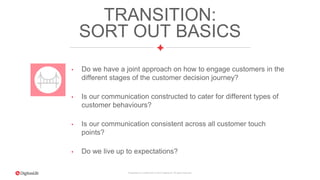 Proprietary & Confidential. © 2015 DigitasLBi All rights reserved.
TRANSITION:
SORT OUT BASICS
• Do we have a joint approach on how to engage customers in the
different stages of the customer decision journey?
• Is our communication constructed to cater for different types of
customer behaviours?
• Is our communication consistent across all customer touch
points?
• Do we live up to expectations?
 