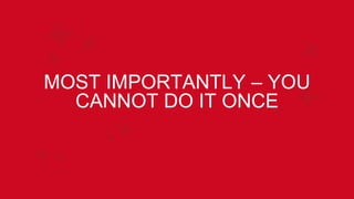 MOST IMPORTANTLY – YOU
CANNOT DO IT ONCE
 