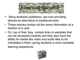 Financial Benefits
• Many textbook publishers are now providing
  ebooks as alternative to traditional texts.
• These ebooks contain all the same information at a
  fraction of a cost.
• On top of that, they contain links to websites that
  can be accessed instantly and they also have the
  ability for media like video and audio files to be
  imbedded in them, giving students a more complete
  learning experience.
 