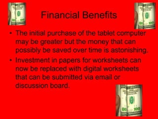 Financial Benefits
• The initial purchase of the tablet computer
  may be greater but the money that can
  possibly be saved over time is astonishing.
• Investment in papers for worksheets can
  now be replaced with digital worksheets
  that can be submitted via email or
  discussion board.
 