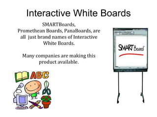 Interactive White Boards
            SMARTBoards,
Promethean Boards, PanaBoards, are
 all just brand names of Interactive
            White Boards.

  Many companies are making this
        product available.
 