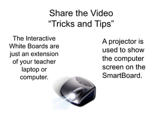 Share the Video
             “Tricks and Tips”
 The Interactive          A projector is
White Boards are
                          used to show
just an extension
 of your teacher          the computer
     laptop or            screen on the
    computer.             SmartBoard.
 