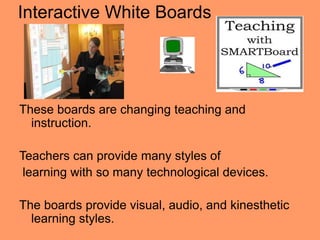 Interactive White Boards




These boards are changing teaching and
  instruction.

Teachers can provide many styles of
 learning with so many technological devices.

The boards provide visual, audio, and kinesthetic
  learning styles.
 