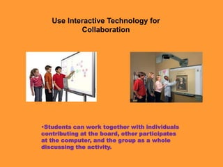 Use Interactive Technology for
           Collaboration




•Students can work together with individuals
contributing at the board, other participates
at the computer, and the group as a whole
discussing the activity.
 