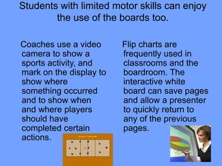 Students with limited motor skills can enjoy
        the use of the boards too.

Coaches use a video      Flip charts are
camera to show a         frequently used in
sports activity, and     classrooms and the
mark on the display to   boardroom. The
show where               interactive white
something occurred       board can save pages
and to show when         and allow a presenter
and where players        to quickly return to
should have              any of the previous
completed certain        pages.
actions.
 