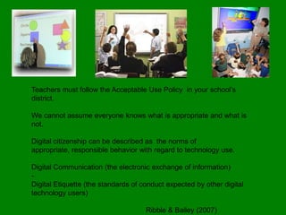 Teachers must follow the Acceptable Use Policy in your school’s
district.

We cannot assume everyone knows what is appropriate and what is
not.

Digital citizenship can be described as the norms of
appropriate, responsible behavior with regard to technology use.

Digital Communication (the electronic exchange of information)
-
Digital Etiquette (the standards of conduct expected by other digital
technology users)

                                     Ribble & Bailey (2007)
 