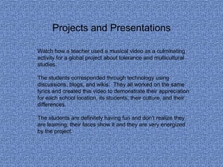 Projects and Presentations

Watch how a teacher used a musical video as a culminating
activity for a global project about tolerance and multicultural
studies.

The students corresponded through technology using
discussions, blogs, and wikis. They all worked on the same
lyrics and created this video to demonstrate their appreciation
for each school location, its students, their culture, and their
differences.

The students are definitely having fun and don’t realize they
are learning, their faces show it and they are very energized
by the project.
 
