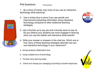 Poll Questions:             Poll Questions


1. By a show of hands, how many of you use an interactive
technology while teaching?

2. Use a smiley face to show if you see growth and
   improvement presenting information using interactive
   technology compared to other traditional teaching
   strategies.

3. Use a thumbs up to say yes and a thumbs down to say no.
   Do you believe your students are more engaged in learning
   when you use the tablets and interactive white boards?

4. Write your answer or answers in the chat box. Which one or
   how many of these teaching strategies describe how you
   use interactive technology in your classroom?

a. Giving students collaboration time

b. Using multiple forms of technology

c. Provide many learning styles

d. Check and change your pedagogy according to student responses
 
