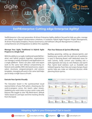 SwiftEnterprise: Cutting-edge Enterprise Agility!
How work really gets done
Enterprise
SwiftEnterprise is the next generation AI-driven Enterprise Agility platform focused to help you plan, manage
and deliver your Digital Transformation initiatives. It combines Hybrid Agile Program/ Project Management,
AI-driven Prescriptive Analytics, Process Governance, and Software Lifecycle Management as well as a
comprehensive set of Integrations to deliver this capability.
Manage Your Agile, Traditional & Hybrid Agile
Projects in a Single Tool!
With the ability to run agile, traditional (waterfall/iter-
ative) and hybrid projects together, organizations
can manage a variety of projects and applications on
a single platform! Teams can plan, track and report
work to the same tool without compromising on
features and usability. With role based access, organi-
zation structures, programs/projects and process
templates, managing all work in the same tool helps
you to keep a single source of truth.
Plan Your Releases & Sprints Effectively
Backlog grooming, setting up releases/sprints and
loading your sprints with the right mix of workitems
is easy in Planning Board, with dedicated views for
each activity. Easily convert your backlog into a
well-organized and easy to view Release and Sprint
Plan. Sprint level statistics such as Available and
Utilized Capacity,Team Size and scope change of past
sprints help you make an informed decision while
planning future sprints.
Execute Your Sprints Visually
The Execution board is the quintessential visual
representation of your Pull system, showing you the
work-in-progress across the team’s value stream.
Updating your work status on your cards is easy with
features like toggle to view “My Work-items”, default
ToDos based on card type and time tracking directly
from the board.
Adopting Agile in your Enterprise? Get in touch!
www.digite.com www.digite.com/blog @digiteinc /digite sales@digite.com
 