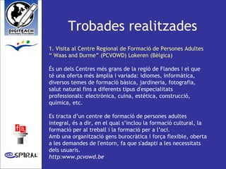 Trobades realitzades 1. Visita al Centre Regional de Formació de Persones Adultes “ Waas and Durme” (PCVOWD) Lokeren (Bèlgica) És un dels Centres més grans de la regió de Flandes i el que té una oferta més àmplia i variada: idiomes, informàtica, diversos temes de formació bàsica, jardineria, fotografia, salut natural fins a diferents tipus d'especialitats professionals: electrònica, cuina, estètica, construcció, química, etc. Es tracta d’un centre de formació de persones adultes integral, és a dir, en el qual s’inclou la formació cultural, la formació per al treball i la formació per a l’oci. Amb una organització gens burocràtica i força flexible, oberta a les demandes de l'entorn, fa que s'adapti a les necessitats dels usuaris.  http:www.pcvowd.be   