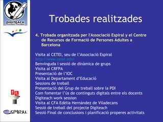 Trobades realitzades 4. Trobada organitzada per l'Associació Espiral y el Centre de Recursos de Formació de Persones Adultes a Barcelona Visita al CETEI, seu de l’Associació Espiral http://www.cetei.info/   Benvinguda i sessió de dinàmica de grups Visita al CRFPA Presentació de l’IOC Visita al Departament d’Educació  Sessions de treball  Presentació del Grup de treball sobre la PDI Com fomentar l’ús de continguts digitals entre els docents Digiteach work session Visita al CFA Edèlia Hernández de Viladecans Sessió de treball del projecte Digiteach Sessió Final de conclusions i planificació properes activitats 