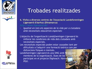 Trobades realitzades 6. Visita a diversos centres de l'Associació Landsforeningen Ligevaerd d'Aarhus (Dinamarca)   http://www.ligevaerd.dk/   Igualtat en tots els aspectes de la vida per a ciutadans amb necessitats educatives especials- L'objectiu de l'organització  Landsfoeningen Ligevaerd  és millorar les condicions de vida dels ciutadans amb necessitats especials. Les necessitats especials poden estar causades tant per dificultats a l'adquirir una formació teòrica com per disfuncions físiques o mentals.  Landsfoeningen Ligevaerd és una ONG amb 90 escoles membres de la organització. Dues de les escoles han participat en el projecte Digiteach:  Havredal Old School y PGU .  