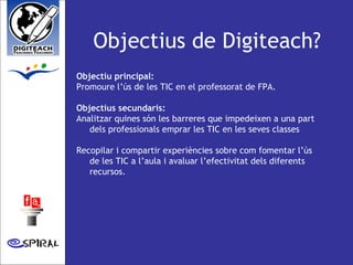 Objectius de Digiteach? Objectiu principal:  Promoure l’ús de les TIC en el professorat de FPA.  Objectius secundaris: Analitzar quines són les barreres que impedeixen a una part dels professionals emprar les TIC en les seves classes  Recopilar i compartir experiències sobre com fomentar l’ús de les TIC a l’aula i avaluar l’efectivitat dels diferents recursos. 