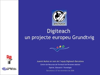 Digiteach  un projecte europeu Grundtvig Juanmi Muñoz en nom de l’equip Digiteach Barcelona Centre de Recursos de Formació de Persones Adultes Espiral, Educació i Tecnologia Barcelona a 27 de novembre de 2008 