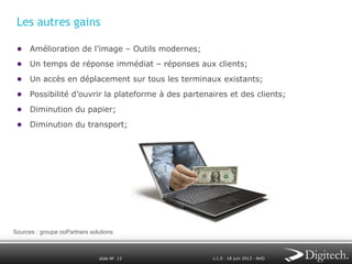 Les autres gains
●  Amélioration de l’image – Outils modernes;
●  Un temps de réponse immédiat – réponses aux clients;
●  Un accès en déplacement sur tous les terminaux existants;
●  Possibilité d’ouvrir la plateforme à des partenaires et des clients;
●  Diminution du papier;
●  Diminution du transport;

Sources : groupe ooPartners solutions

slide № 13

v.1.0 ∙ 18 juin 2013 ∙ AHO

 