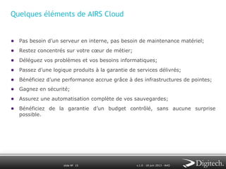 Quelques éléments de AIRS Cloud
●  Pas besoin d’un serveur en interne, pas besoin de maintenance matériel;
●  Restez concentrés sur votre cœur de métier;
●  Déléguez vos problèmes et vos besoins informatiques;
●  Passez d’une logique produits à la garantie de services délivrés;
●  Bénéficiez d’une performance accrue grâce à des infrastructures de pointes;
●  Gagnez en sécurité;
●  Assurez une automatisation complète de vos sauvegardes;
●  Bénéficiez de la garantie d’un budget contrôlé, sans aucune surprise
possible.

slide № 15

v.1.0 ∙ 18 juin 2013 ∙ AHO

 