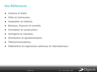 Nos Références
●  Cantons et Etats;
●  Villes et communes;
●  Hospitalier et médical;
●  Banques, finances et conseils;
●  Immobilier et construction;
●  Horlogerie et industrie;
●  Distribution et agroalimentaire;
●  Télécommunications;
●  Fédérations et organismes nationaux et internationaux.

slide № 16

v.1.0 ∙ 18 juin 2013 ∙ AHO

 