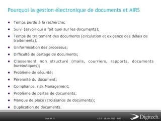 Pourquoi la gestion électronique de documents et AIRS
●  Temps perdu à la recherche;
●  Suivi (savoir qui a fait quoi sur les documents);
●  Temps de traitement des documents (circulation et exigence des délais de
traitements);

●  Uniformisation des processus;
●  Difficulté de partage de documents;
●  Classement non structuré (mails, courriers, rapports, documents
bureautiques);

●  Problème de sécurité;
●  Pérennité du document;
●  Compliance, risk Management;
●  Problème de pertes de documents;
●  Manque de place (croissance de documents);
●  Duplication de documents.
slide № 5

v.1.0 ∙ 18 juin 2013 ∙ AHO

 