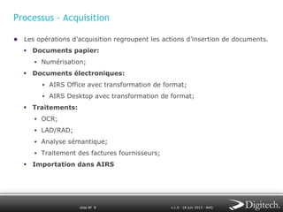 Processus - Acquisition
●  Les opérations d’acquisition regroupent les actions d’insertion de documents.
§  Documents papier:
§  Numérisation;

§  Documents électroniques:
§  AIRS Office avec transformation de format;
§  AIRS Desktop avec transformation de format;

§  Traitements:
§  OCR;
§  LAD/RAD;
§  Analyse sémantique;
§  Traitement des factures fournisseurs;

§  Importation dans AIRS

slide № 8

v.1.0 ∙ 18 juin 2013 ∙ AHO

 