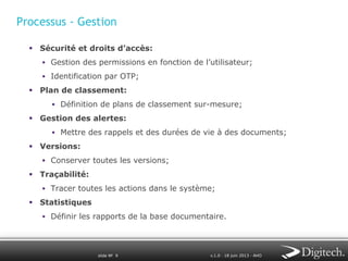 Processus - Gestion
§  Sécurité et droits d’accès:
§  Gestion des permissions en fonction de l’utilisateur;
§  Identification par OTP;

§  Plan de classement:
§  Définition de plans de classement sur-mesure;

§  Gestion des alertes:
§  Mettre des rappels et des durées de vie à des documents;

§  Versions:
§  Conserver toutes les versions;

§  Traçabilité:
§  Tracer toutes les actions dans le système;

§  Statistiques
§  Définir les rapports de la base documentaire.

slide № 9

v.1.0 ∙ 18 juin 2013 ∙ AHO

 