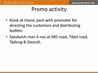 Promo activity
• Kiosk at titanic park with promoter for
  directing the customers and distributing
  leaflets
• Sandwich man 4 nos at MG road, Tibet road,
  Tadong & Deorali.
 