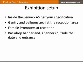 Exhibition setup
•   Inside the venue:- AS per your specification
•   Gantry and balloons arch at the reception area
•   Female Promoters at reception
•   Backdrop banner and 3 banners outside the
    date and entrance
 
