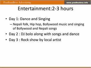 Entertainment:2-3 hours
• Day 1: Dance and Singing
  – Nepali folk, Hip hop, Bollywood music and singing
    of Bollywood and Nepali songs
• Day 2 : DJ bolo along with songs and dance
• Day 3 : Rock show by local artist
 