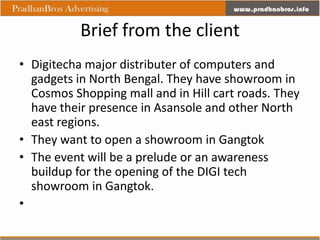 Brief from the client
• Digitecha major distributer of computers and
  gadgets in North Bengal. They have showroom in
  Cosmos Shopping mall and in Hill cart roads. They
  have their presence in Asansole and other North
  east regions.
• They want to open a showroom in Gangtok
• The event will be a prelude or an awareness
  buildup for the opening of the DIGI tech
  showroom in Gangtok.
•
 