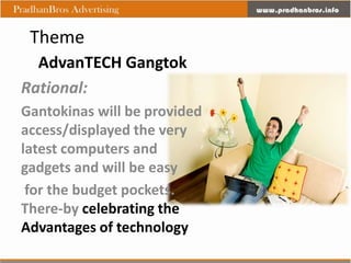 Theme
  AdvanTECH Gangtok
Rational:
Gantokinas will be provided
access/displayed the very
latest computers and
gadgets and will be easy
 for the budget pockets.
There-by celebrating the
Advantages of technology
 