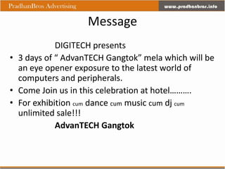 Message
            DIGITECH presents
• 3 days of “ AdvanTECH Gangtok” mela which will be
  an eye opener exposure to the latest world of
  computers and peripherals.
• Come Join us in this celebration at hotel……….
• For exhibition cum dance cum music cum dj cum
  unlimited sale!!!
            AdvanTECH Gangtok
 