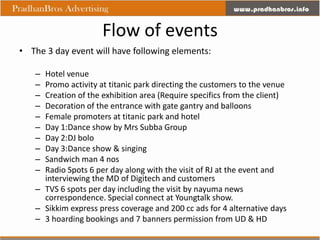 Flow of events
• The 3 day event will have following elements:

   – Hotel venue
   – Promo activity at titanic park directing the customers to the venue
   – Creation of the exhibition area (Require specifics from the client)
   – Decoration of the entrance with gate gantry and balloons
   – Female promoters at titanic park and hotel
   – Day 1:Dance show by Mrs Subba Group
   – Day 2:DJ bolo
   – Day 3:Dance show & singing
   – Sandwich man 4 nos
   – Radio Spots 6 per day along with the visit of RJ at the event and
     interviewing the MD of Digitech and customers
   – TVS 6 spots per day including the visit by nayuma news
     correspondence. Special connect at Youngtalk show.
   – Sikkim express press coverage and 200 cc ads for 4 alternative days
   – 3 hoarding bookings and 7 banners permission from UD & HD
 