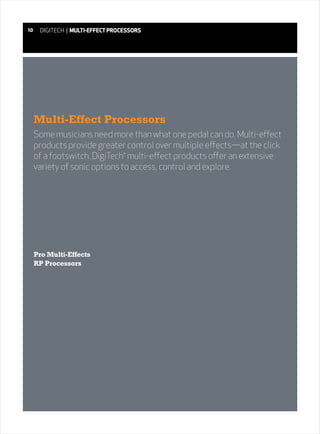 10    DIGITECH | MULTI-EFFECT PROCESSORS




     Multi-Effect Processors
     Some musicians need more than what one pedal can do. Multi-effect
     products provide greater control over multiple effects—at the click
     of a footswitch. DigiTech multi-effect products offer an extensive
                                  ®



     variety of sonic options to access, control and explore.




     Pro Multi-Effects
     RP Processors
 