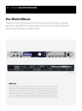 12      DIGITECH | MULTI-EFFECT PROCESSORS




Pro Multi-Effects
Created to provide exhaustive effects options for stage-to-studio
guitarists, the GSP1101 easily integrates into a professional rig while
preserving the player’s original tone.




                                                                                                  front view




                                                                                                  back view




      GSP1101
      Incorporating over 20 years of DigiTech’s multi-effect experience, the GSP1101 is the
      flagship processor for guitar players. Whether you derive your tone with a rack rig, amps
      and pedals, or from just one box, the GSP1101 is flexible enough for you to color your
      sounds as much or as little as you like – a key to owning your sound. The unique flexible
      loop allows the GSP1101 to integrate into any setup while letting the player’s core tone
      to come through uncolored. Features an extensive library of over 120 effects, amps,
      cabinets and stompboxes to give the tone-conscious guitarist a wealth of sonic options.
 