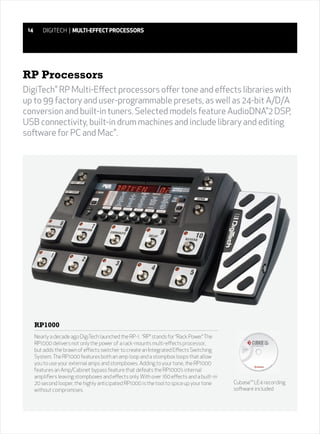 14      DIGITECH | MULTI-EFFECT PROCESSORS




RP Processors
DigiTech RP Multi-Effect processors offer tone and effects libraries with
               ®



up to 99 factory and user-programmable presets, as well as 24-bit A/D/A
conversion and built-in tuners. Selected models feature AudioDNA 2 DSP,
                                                                   ®



USB connectivity, built-in drum machines and include library and editing
software for PC and Mac .
                          ®




      RP1000
      Nearly a decade ago DigiTech launched the RP-1. “RP” stands for “Rack Power.” The
      RP1000 delivers not only the power of a rack-mounts multi-effects processor,
      but adds the brawn of effects switcher to create an Integrated Effects Switching
      System. The RP1000 features both an amp loop and a stompbox loops that allow
      you to use your external amps and stompboxes. Adding to your tone, the RP1000
      features an Amp/Cabinet bypass feature that defeats the RP1000’s internal
      amplifiers leaving stompboxes and effects only. With over 160 effects and a built-in
      20 second looper, the highly anticipated RP1000 is the tool to spice up your tone      Cubase™ LE4 recording
      without compromises.                                                                   software included
 