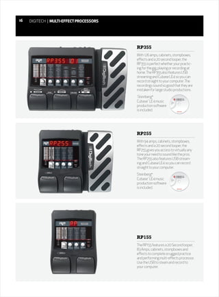 16   DIGITECH | MULTI-EFFECT PROCESSORS




                                          RP355
                                          With 126 amps, cabinets, stompboxes,
                                          effects and a 20 second looper, the
                                          RP355 is perfect whether your practic-
                                          ing for the gig, playing or recording at
                                          home. The RP355 also features USB
                                          streaming and Cubase LE4 so you can
                                          record straight to your computer. The
                                          recordings sound so good that they are
                                          mistaken for large studio productions.
                                           Steinberg®
                                          Cubase™ LE4 music
                                          production software
                                          is included.




                                          RP255
                                          With 94 amps, cabinets, stompboxes,
                                          effects and a 20 second looper, the
                                          RP255 gives you access to virtually any
                                          tone your need to sound like the pros.
                                          The RP255 also features USB stream-
                                          ing and Cubase LE4 so you can record
                                          straight to your computer.
                                          Steinberg®
                                          Cubase™ LE4 music
                                          production software
                                          is included.




                                          RP155
                                          The RP155 features a 20 Second looper,
                                          83 Amps, cabinets, stompboxes and
                                          effects to complete a rugged practice
                                          and performing multi-effects processor.
                                          Use the USB to steam and record to
                                          your computer.
 